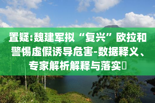 置疑:魏建軍擬“復(fù)興”歐拉和警惕虛假誘導(dǎo)危害-數(shù)據(jù)釋義、專家解析解釋與落實?
