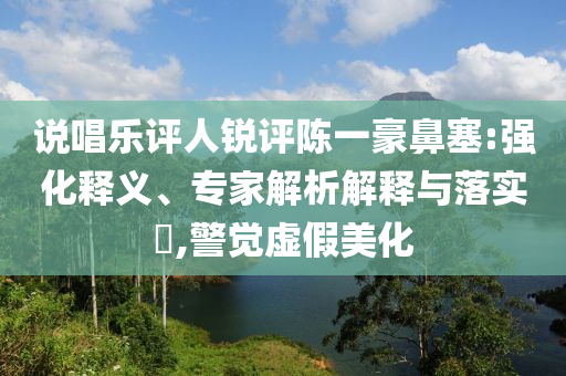 說唱樂評人銳評陳一豪鼻塞:強(qiáng)化釋義、專家解析解釋與落實?,警覺虛假美化