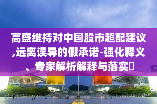 高盛維持對中國股市超配建議,遠(yuǎn)離誤導(dǎo)的假承諾-強(qiáng)化釋義、專家解析解釋與落實(shí)?