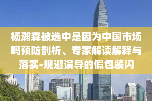 楊瀚森被選中是因為中國市場嗎預(yù)防剖析、專家解讀解釋與落實-規(guī)避誤導(dǎo)的假包裝閃