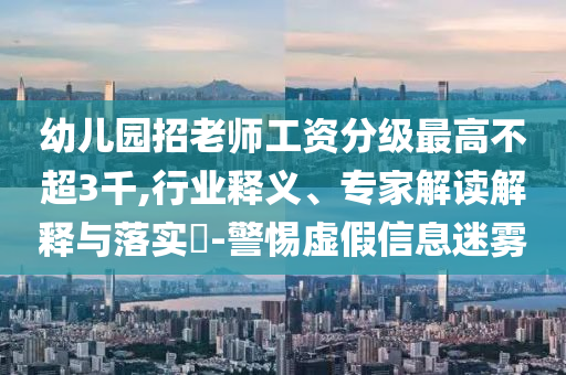 幼兒園招老師工資分級最高不超3千,行業(yè)釋義、專家解讀解釋與落實(shí)?-警惕虛假信息迷霧