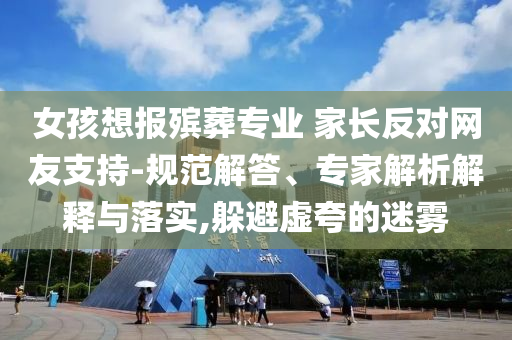 女孩想報(bào)殯葬專業(yè) 家長反對網(wǎng)友支持-規(guī)范解答、專家解析解釋與落實(shí),躲避虛夸的迷霧