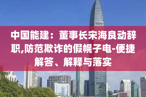 中國能建：董事長宋海良動辭職,防范欺詐的假幌子電-便捷解答、解釋與落實(shí)