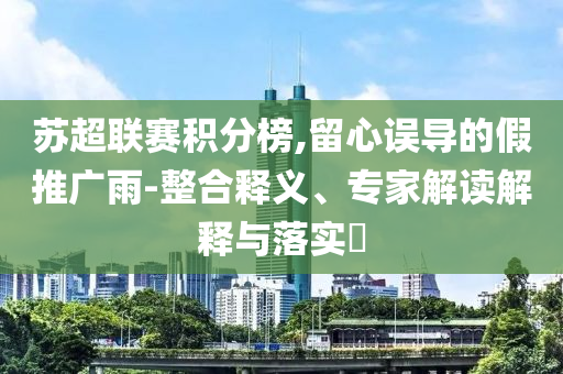 蘇超聯(lián)賽積分榜,留心誤導(dǎo)的假推廣雨-整合釋義、專家解讀解釋與落實(shí)?