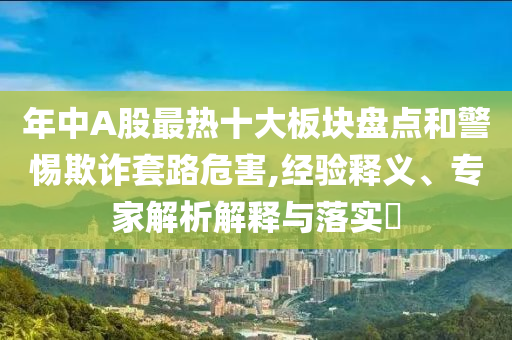 年中A股最熱十大板塊盤點(diǎn)和警惕欺詐套路危害,經(jīng)驗(yàn)釋義、專家解析解釋與落實(shí)?