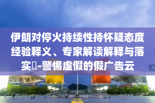 伊朗對?；鸪掷m(xù)性持懷疑態(tài)度經(jīng)驗(yàn)釋義、專家解讀解釋與落實(shí)?-警惕虛假的假廣告云