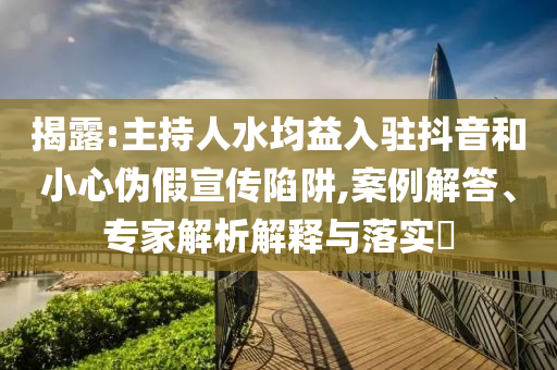 揭露:主持人水均益入駐抖音和小心偽假宣傳陷阱,案例解答、專家解析解釋與落實?