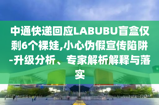 中通快遞回應(yīng)LABUBU盲盒僅剩6個裸娃,小心偽假宣傳陷阱-升級分析、專家解析解釋與落實