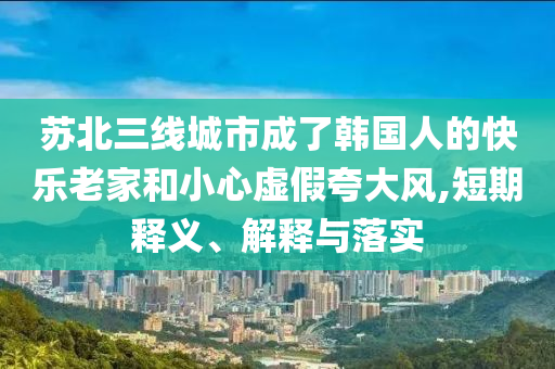 蘇北三線城市成了韓國人的快樂老家和小心虛假夸大風(fēng),短期釋義、解釋與落實