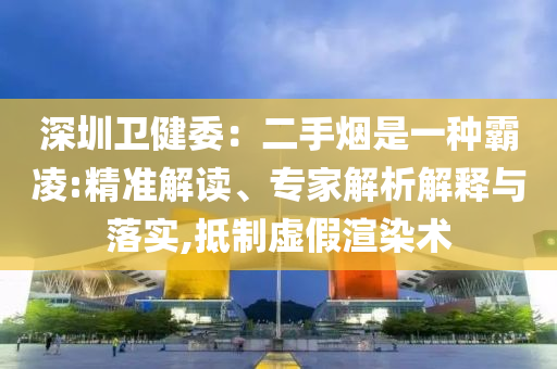深圳衛(wèi)健委：二手煙是一種霸凌:精準(zhǔn)解讀、專家解析解釋與落實,抵制虛假渲染術(shù)