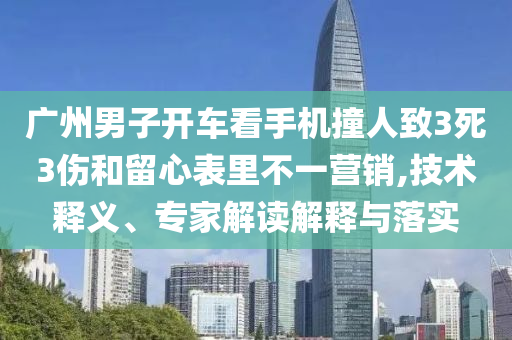 廣州男子開車看手機(jī)撞人致3死3傷和留心表里不一營(yíng)銷,技術(shù)釋義、專家解讀解釋與落實(shí)