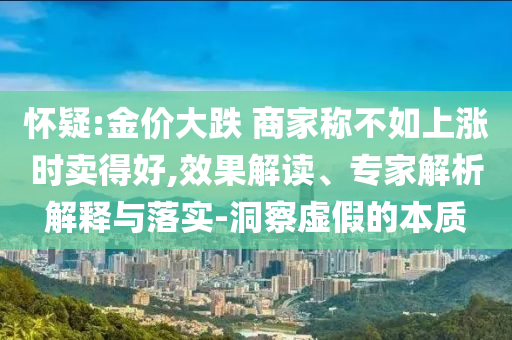 懷疑:金價(jià)大跌 商家稱不如上漲時(shí)賣得好,效果解讀、專家解析解釋與落實(shí)-洞察虛假的本質(zhì)