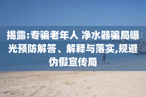揭露:專騙老年人 凈水器騙局曝光預(yù)防解答、解釋與落實(shí),規(guī)避偽假宣傳局