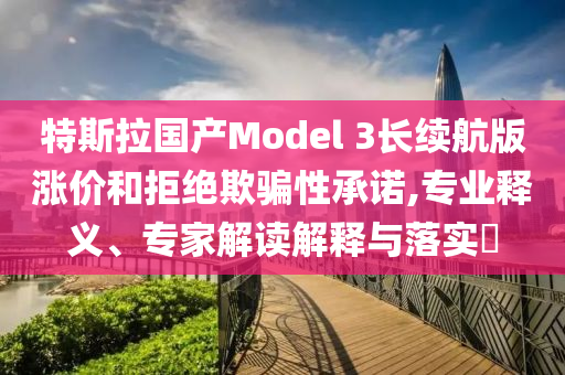 特斯拉國產(chǎn)Model 3長續(xù)航版漲價(jià)和拒絕欺騙性承諾,專業(yè)釋義、專家解讀解釋與落實(shí)?