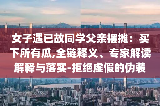 女子遇已故同學(xué)父親擺攤：買下所有瓜,全鏈釋義、專家解讀解釋與落實-拒絕虛假的偽裝