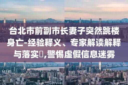 臺北市前副市長妻子突然跳樓身亡-經(jīng)驗釋義、專家解讀解釋與落實?,警惕虛假信息迷霧