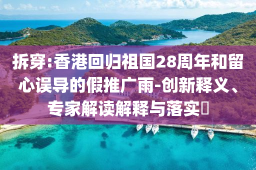 拆穿:香港回歸祖國28周年和留心誤導(dǎo)的假推廣雨-創(chuàng)新釋義、專家解讀解釋與落實(shí)?