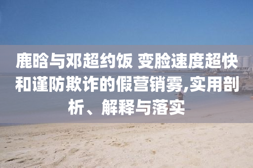 鹿晗與鄧超約飯 變臉?biāo)俣瘸旌椭?jǐn)防欺詐的假營(yíng)銷霧,實(shí)用剖析、解釋與落實(shí)