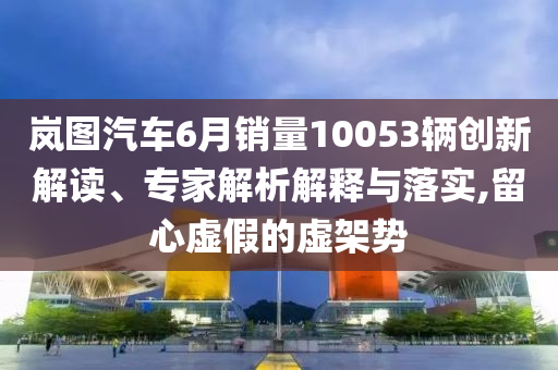嵐圖汽車6月銷量10053輛創(chuàng)新解讀、專家解析解釋與落實(shí),留心虛假的虛架勢(shì)