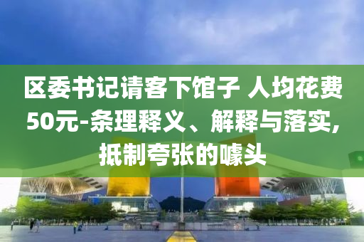區(qū)委書(shū)記請(qǐng)客下館子 人均花費(fèi)50元-條理釋義、解釋與落實(shí),抵制夸張的噱頭