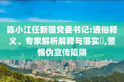 陳小江任新疆黨委書記:通俗釋義、專家解析解釋與落實?,警惕偽宣傳陷阱