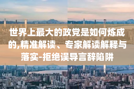 世界上最大的政黨是如何煉成的,精準解讀、專家解讀解釋與落實-拒絕誤導言辭陷阱
