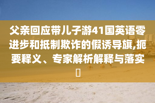 父親回應(yīng)帶兒子游41國(guó)英語(yǔ)零進(jìn)步和抵制欺詐的假誘導(dǎo)旗,扼要釋義、專家解析解釋與落實(shí)?