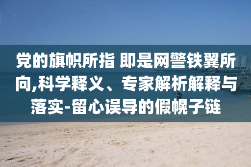 黨的旗幟所指 即是網(wǎng)警鐵翼所向,科學(xué)釋義、專家解析解釋與落實(shí)-留心誤導(dǎo)的假幌子鏈