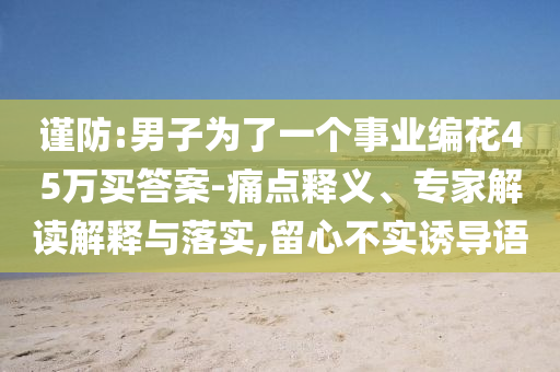 謹(jǐn)防:男子為了一個(gè)事業(yè)編花45萬買答案-痛點(diǎn)釋義、專家解讀解釋與落實(shí),留心不實(shí)誘導(dǎo)語