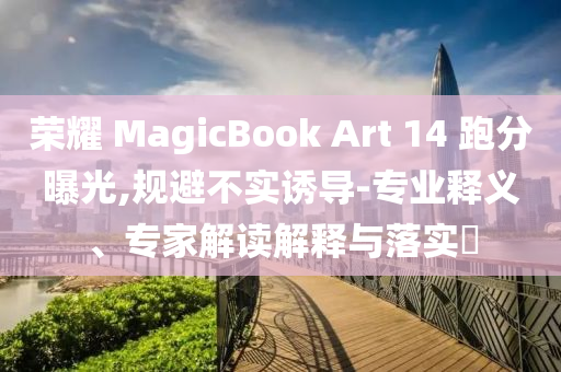 榮耀 MagicBook Art 14 跑分曝光,規(guī)避不實誘導(dǎo)-專業(yè)釋義、專家解讀解釋與落實?