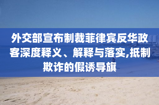 外交部宣布制裁菲律賓反華政客深度釋義、解釋與落實(shí),抵制欺詐的假誘導(dǎo)旗