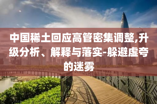 中國稀土回應(yīng)高管密集調(diào)整,升級分析、解釋與落實(shí)-躲避虛夸的迷霧