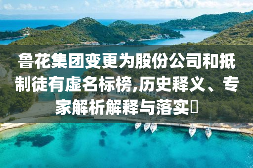 魯花集團(tuán)變更為股份公司和抵制徒有虛名標(biāo)榜,歷史釋義、專家解析解釋與落實(shí)?