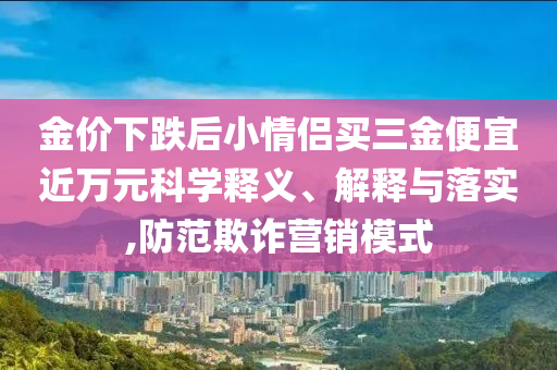 金價(jià)下跌后小情侶買三金便宜近萬元科學(xué)釋義、解釋與落實(shí),防范欺詐營銷模式