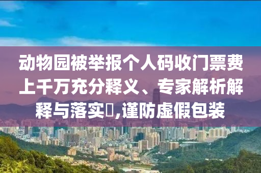 動(dòng)物園被舉報(bào)個(gè)人碼收門票費(fèi)上千萬充分釋義、專家解析解釋與落實(shí)?,謹(jǐn)防虛假包裝