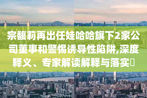 宗馥莉再出任娃哈哈旗下2家公司董事和警惕誘導(dǎo)性陷阱,深度釋義、專家解讀解釋與落實(shí)?