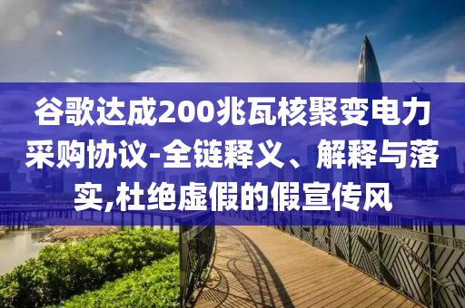 谷歌達(dá)成200兆瓦核聚變電力采購協(xié)議-全鏈釋義、解釋與落實(shí),杜絕虛假的假宣傳風(fēng)