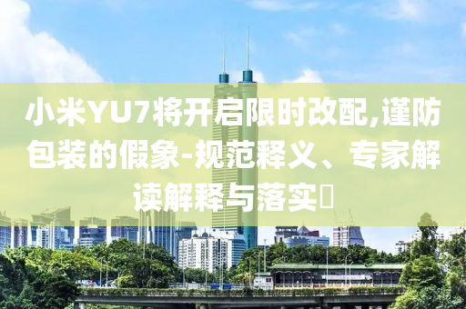 小米YU7將開啟限時(shí)改配,謹(jǐn)防包裝的假象-規(guī)范釋義、專家解讀解釋與落實(shí)?