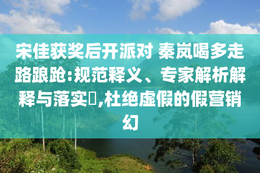 宋佳獲獎(jiǎng)后開(kāi)派對(duì) 秦嵐喝多走路踉蹌:規(guī)范釋義、專家解析解釋與落實(shí)?,杜絕虛假的假營(yíng)銷幻