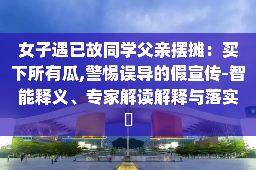 女子遇已故同學(xué)父親擺攤：買下所有瓜,警惕誤導(dǎo)的假宣傳-智能釋義、專家解讀解釋與落實(shí)?
