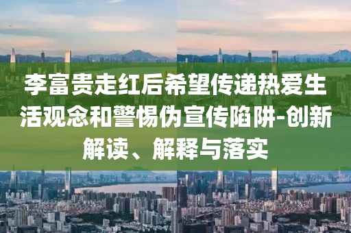 李富貴走紅后希望傳遞熱愛生活觀念和警惕偽宣傳陷阱-創(chuàng)新解讀、解釋與落實(shí)