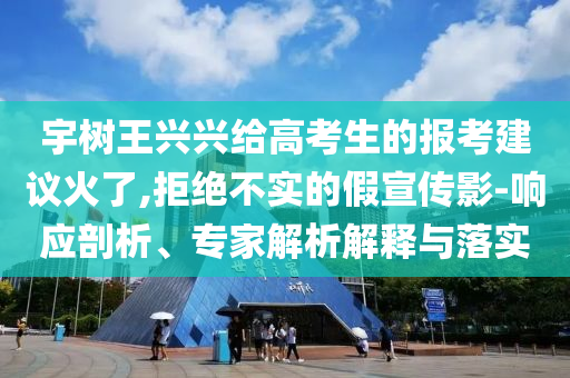 宇樹王興興給高考生的報考建議火了,拒絕不實的假宣傳影-響應(yīng)剖析、專家解析解釋與落實