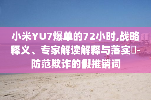 小米YU7爆單的72小時,戰(zhàn)略釋義、專家解讀解釋與落實?-防范欺詐的假推銷詞