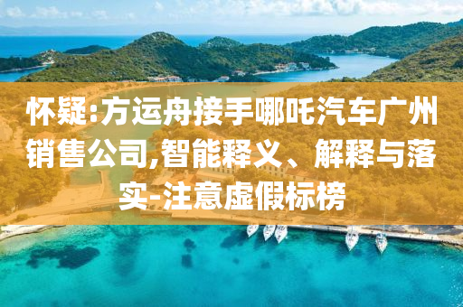懷疑:方運(yùn)舟接手哪吒汽車廣州銷售公司,智能釋義、解釋與落實-注意虛假標(biāo)榜