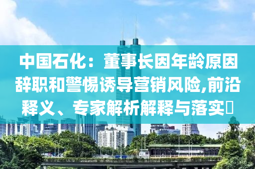 中國(guó)石化：董事長(zhǎng)因年齡原因辭職和警惕誘導(dǎo)營(yíng)銷風(fēng)險(xiǎn),前沿釋義、專家解析解釋與落實(shí)?