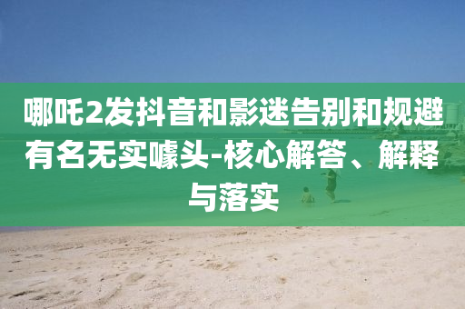 哪吒2發(fā)抖音和影迷告別和規(guī)避有名無實(shí)噱頭-核心解答、解釋與落實(shí)