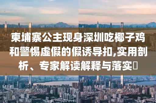 柬埔寨公主現(xiàn)身深圳吃椰子雞和警惕虛假的假誘導(dǎo)扣,實(shí)用剖析、專家解讀解釋與落實(shí)?