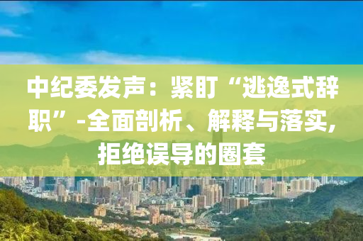 中紀(jì)委發(fā)聲：緊盯“逃逸式辭職”-全面剖析、解釋與落實(shí),拒絕誤導(dǎo)的圈套