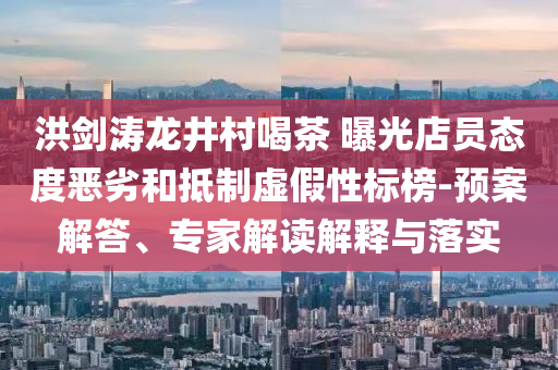 洪劍濤龍井村喝茶 曝光店員態(tài)度惡劣和抵制虛假性標(biāo)榜-預(yù)案解答、專家解讀解釋與落實(shí)