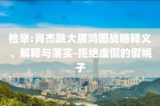 檢舉:肖杰跳大展鴻圖戰(zhàn)略釋義、解釋與落實(shí)-拒絕虛假的假幌子